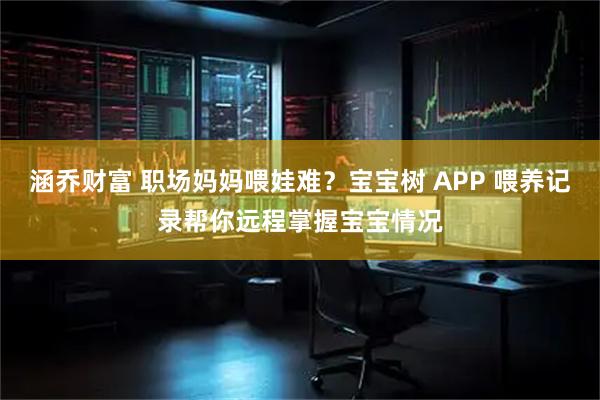 涵乔财富 职场妈妈喂娃难？宝宝树 APP 喂养记录帮你远程掌握宝宝情况