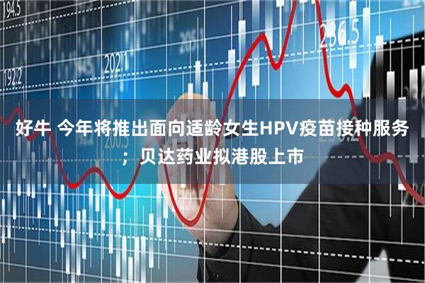 好牛 今年将推出面向适龄女生HPV疫苗接种服务；贝达药业拟港股上市