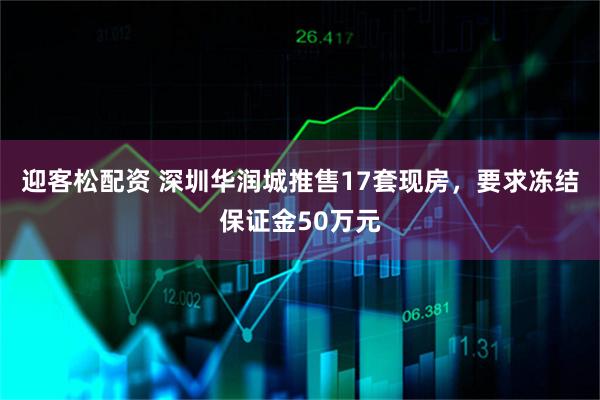 迎客松配资 深圳华润城推售17套现房，要求冻结保证金50万元
