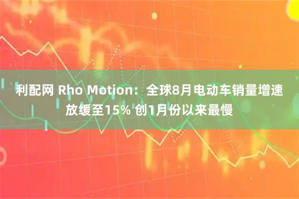 利配网 Rho Motion：全球8月电动车销量增速放缓至15% 创1月份以来最慢