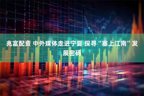 兆富配资 中外媒体走进宁夏 探寻“塞上江南”发展密码