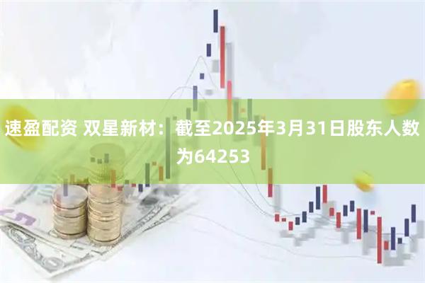 速盈配资 双星新材：截至2025年3月31日股东人数为64253