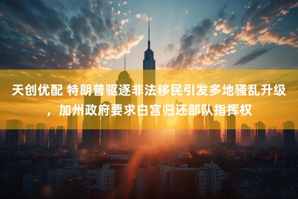 天创优配 特朗普驱逐非法移民引发多地骚乱升级，加州政府要求白宫归还部队指挥权