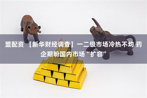 盟配资 【新华财经调查】一二级市场冷热不均 药企期盼国内市场“扩容”