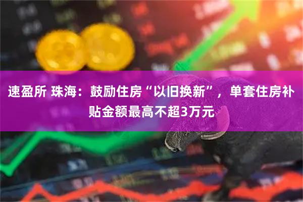 速盈所 珠海：鼓励住房“以旧换新”，单套住房补贴金额最高不超3万元
