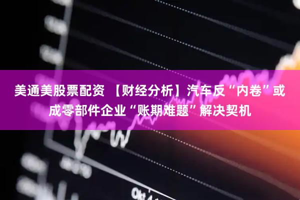 美通美股票配资 【财经分析】汽车反“内卷”或成零部件企业“账期难题”解决契机