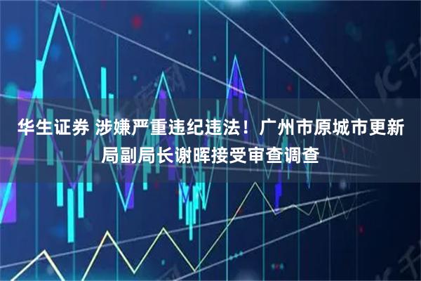 华生证券 涉嫌严重违纪违法！广州市原城市更新局副局长谢晖接受审查调查