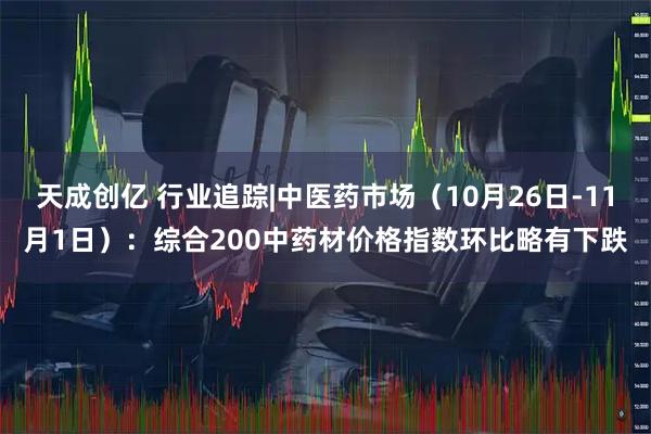 天成创亿 行业追踪|中医药市场(10月26日-11月1日):综合200中药材价格指数环比略有下跌