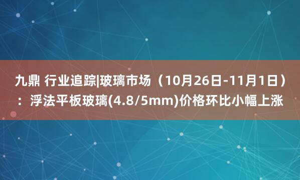 九鼎 行业追踪|玻璃市场（10月26日-11月1日）：浮法平板玻璃(4.8/5mm)价格环比小幅上涨