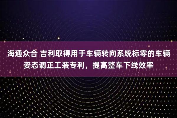 海通众合 吉利取得用于车辆转向系统标零的车辆姿态调正工装专利,提高整车下线效率