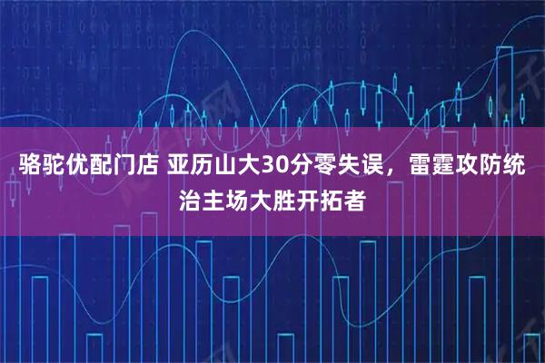骆驼优配门店 亚历山大30分零失误,雷霆攻防统治主场大胜开拓者