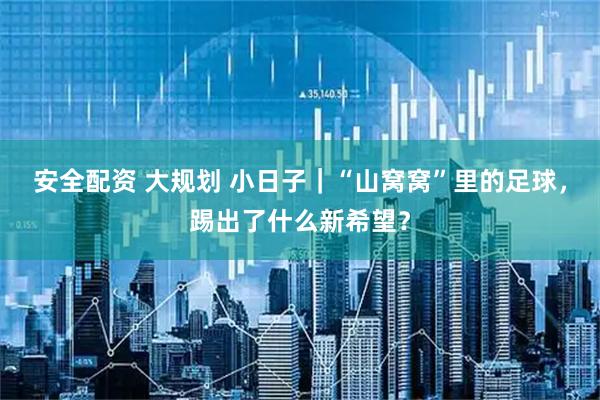 安全配资 大规划 小日子｜“山窝窝”里的足球，踢出了什么新希望？