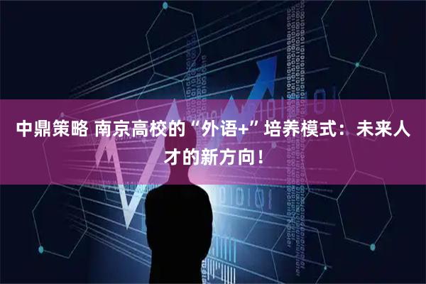 中鼎策略 南京高校的“外语+”培养模式：未来人才的新方向！