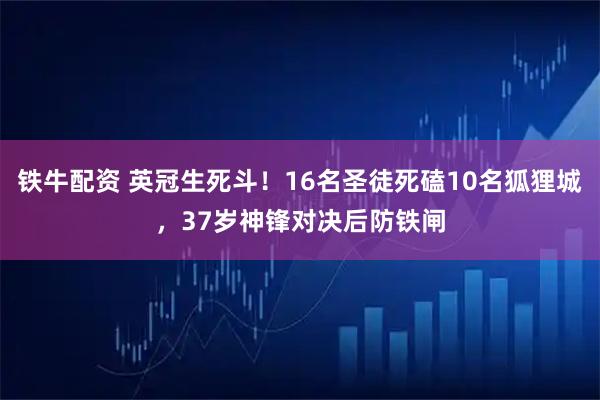 铁牛配资 英冠生死斗！16名圣徒死磕10名狐狸城，37岁神锋对决后防铁闸