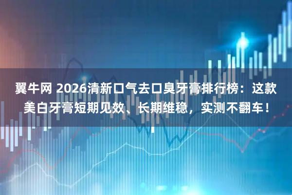 翼牛网 2026清新口气去口臭牙膏排行榜:这款美白牙膏短期见效、长期维稳,实测不翻车!