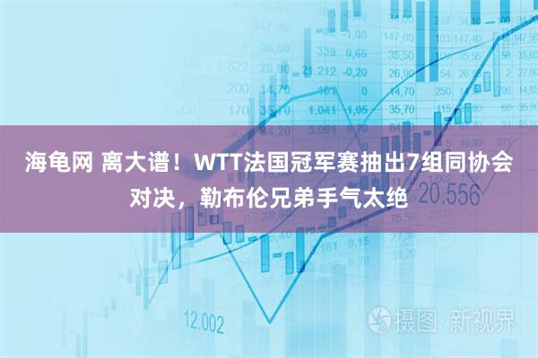 海龟网 离大谱!WTT法国冠军赛抽出7组同协会对决,勒布伦兄弟手气太绝