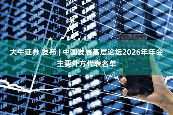 大牛证券 发布 | 中国发展高层论坛2026年年会主要外方代表名单