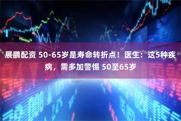 展鵬配资 50-65岁是寿命转折点!医生:这5种疾病,需多加警惕 50至65岁