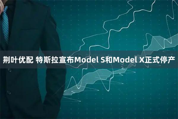 荆叶优配 特斯拉宣布Model S和Model X正式停产