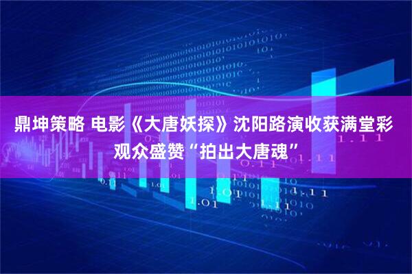 鼎坤策略 电影《大唐妖探》沈阳路演收获满堂彩 观众盛赞“拍出大唐魂”