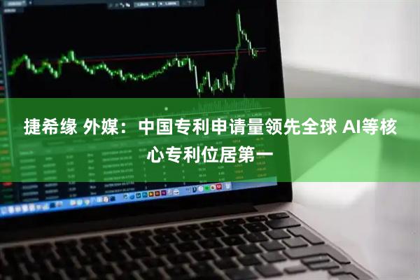 捷希缘 外媒：中国专利申请量领先全球 AI等核心专利位居第一
