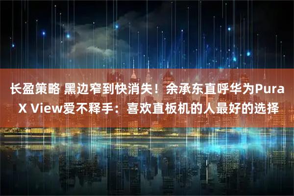 长盈策略 黑边窄到快消失！余承东直呼华为Pura X View爱不释手：喜欢直板机的人最好的选择