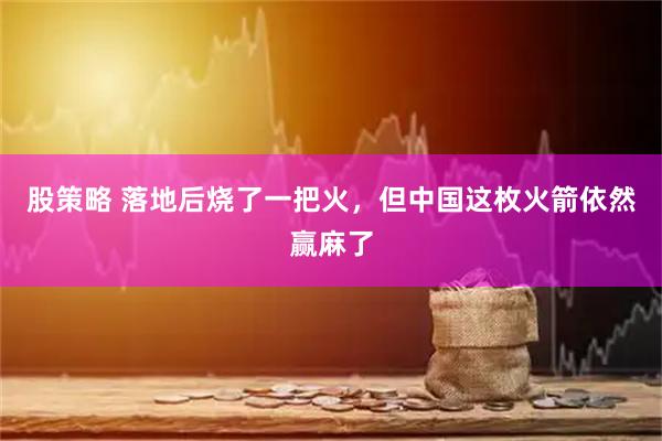 股策略 落地后烧了一把火，但中国这枚火箭依然赢麻了